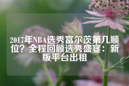 2017年NBA选秀富尔茨第几顺位？全程回顾选秀盛宴：新版平台出租