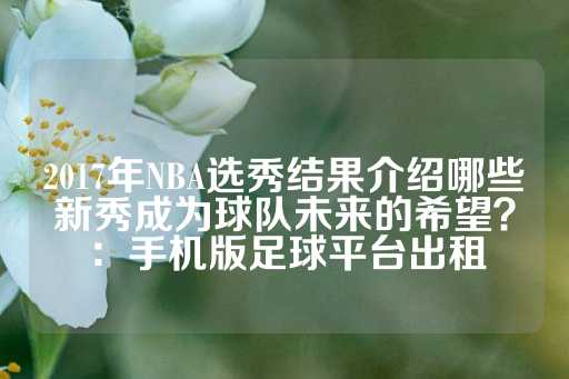 2017年NBA选秀结果介绍哪些新秀成为球队未来的希望？：手机版足球平台出租