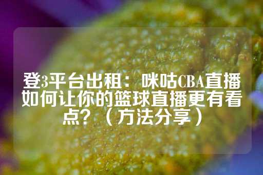 登3平台出租：咪咕CBA直播如何让你的篮球直播更有看点？（方法分享）